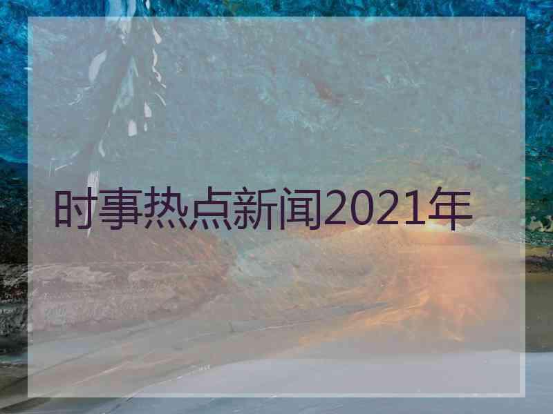 时事热点新闻2021年