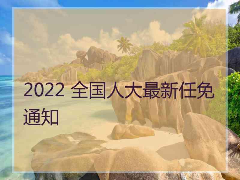 2022 全国人大最新任免通知