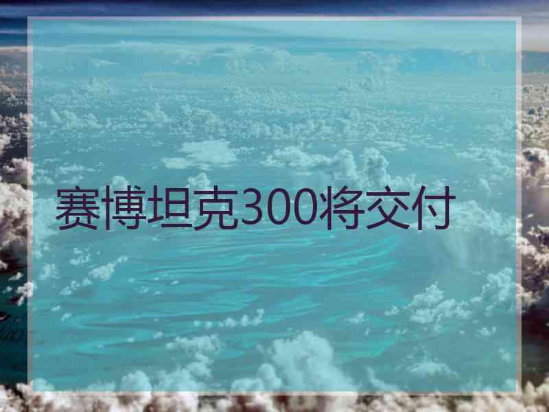 赛博坦克300将交付